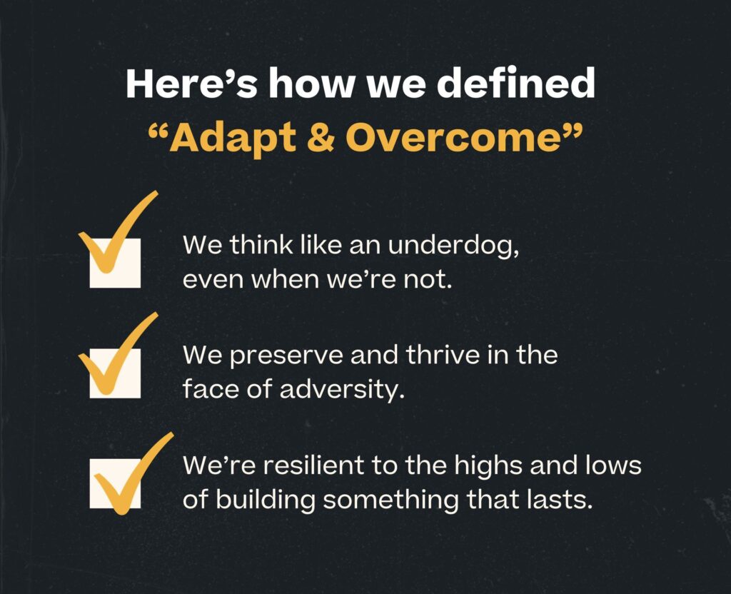 company core values - adapt and overcome: we think like an underdog, even when we're not, we preserve and thrive in the face of adversity, and we're resilient to the highs and lows of building something that lasts. 
